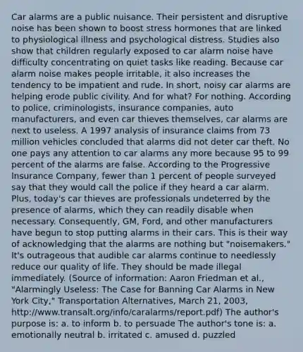 Car alarms are a public nuisance. Their persistent and disruptive noise has been shown to boost stress hormones that are linked to physiological illness and psychological distress. Studies also show that children regularly exposed to car alarm noise have difficulty concentrating on quiet tasks like reading. Because car alarm noise makes people irritable, it also increases the tendency to be impatient and rude. In short, noisy car alarms are helping erode public civility. And for what? For nothing. According to police, criminologists, insurance companies, auto manufacturers, and even car thieves themselves, car alarms are next to useless. A 1997 analysis of insurance claims from 73 million vehicles concluded that alarms did not deter car theft. No one pays any attention to car alarms any more because 95 to 99 percent of the alarms are false. According to the Progressive Insurance Company, fewer than 1 percent of people surveyed say that they would call the police if they heard a car alarm. Plus, today's car thieves are professionals undeterred by the presence of alarms, which they can readily disable when necessary. Consequently, GM, Ford, and other manufacturers have begun to stop putting alarms in their cars. This is their way of acknowledging that the alarms are nothing but "noisemakers." It's outrageous that audible car alarms continue to needlessly reduce our quality of life. They should be made illegal immediately. (Source of information: Aaron Friedman et al., "Alarmingly Useless: The Case for Banning Car Alarms in New York City," Transportation Alternatives, March 21, 2003, http://www.transalt.org/info/caralarms/report.pdf) The author's purpose is: a. to inform b. to persuade The author's tone is: a. emotionally neutral b. irritated c. amused d. puzzled