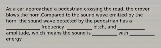 As a car approached a pedestrian crossing the road, the drover blows the horn.Compared to the sound wave emitted by the horn, the sound wave detected by the pedestrian has a _______________ frequency, ___________ pitch, and ____________ amplitude, which means the sound is ___________ with ___________ energy