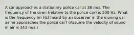 A car approaches a stationary police car at 36 m/s. The frequency of the siren (relative to the police car) is 500 Hz. What is the frequency (in Hz) heard by an observer in the moving car as he approaches the police car? (Assume the velocity of sound in air is 343 m/s.)