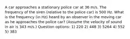 A car approaches a stationary police car at 36 m/s. The frequency of the siren (relative to the police car) is 500 Hz. What is the frequency (in Hz) heard by an observer in the moving car as he approaches the police car? (Assume the velocity of sound in air is 343 m/s.) Question options: 1) 220 2) 448 3) 5264 4) 552 5) 383