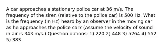 A car approaches a stationary police car at 36 m/s. The frequency of the siren (relative to the police car) is 500 Hz. What is the frequency (in Hz) heard by an observer in the moving car as he approaches the police car? (Assume the velocity of sound in air is 343 m/s.) Question options: 1) 220 2) 448 3) 5264 4) 552 5) 383