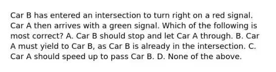 Car B has entered an intersection to turn right on a red signal. Car A then arrives with a green signal. Which of the following is most correct? A. Car B should stop and let Car A through. B. Car A must yield to Car B, as Car B is already in the intersection. C. Car A should speed up to pass Car B. D. None of the above.