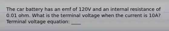 The car battery has an emf of 120V and an internal resistance of 0.01 ohm. What is the terminal voltage when the current is 10A? Terminal voltage equation: ____