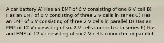 A car battery A) Has an EMF of 6 V consisting of one 6 V cell B) Has an EMF of 6 V consisting of three 2 V cells in series C) Has an EMF of 6 V consisting of three 2 V cells in parallel D) Has an EMF of 12 V consisting of six 2-V cells connected in series E) Has and EMF of 12 V consisting of six 2 V cells connected in parallel