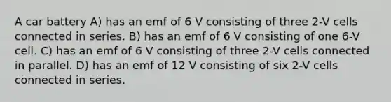 A car battery A) has an emf of 6 V consisting of three 2-V cells connected in series. B) has an emf of 6 V consisting of one 6-V cell. C) has an emf of 6 V consisting of three 2-V cells connected in parallel. D) has an emf of 12 V consisting of six 2-V cells connected in series.