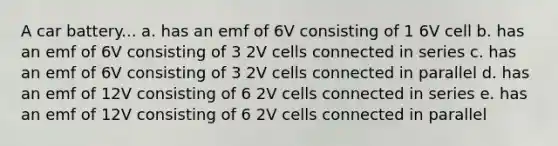 A car battery... a. has an emf of 6V consisting of 1 6V cell b. has an emf of 6V consisting of 3 2V cells connected in series c. has an emf of 6V consisting of 3 2V cells connected in parallel d. has an emf of 12V consisting of 6 2V cells connected in series e. has an emf of 12V consisting of 6 2V cells connected in parallel