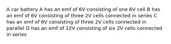 A car battery A has an emf of 6V consisting of one 6V cell B has an emf of 6V consisting of three 2V cells connected in series C has an emf of 6V consisting of three 2V cells connected in parallel D has an emf of 12V consisting of six 2V cells connected in series