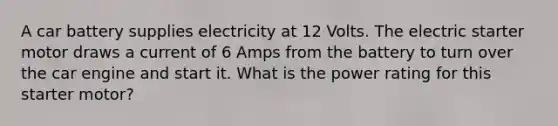 A car battery supplies electricity at 12 Volts. The electric starter motor draws a current of 6 Amps from the battery to turn over the car engine and start it. What is the power rating for this starter motor?