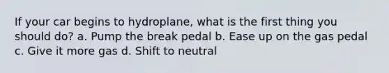 If your car begins to hydroplane, what is the first thing you should do? a. Pump the break pedal b. Ease up on the gas pedal c. Give it more gas d. Shift to neutral