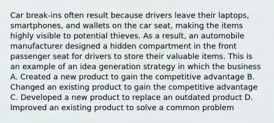 Car break-ins often result because drivers leave their laptops, smartphones, and wallets on the car seat, making the items highly visible to potential thieves. As a result, an automobile manufacturer designed a hidden compartment in the front passenger seat for drivers to store their valuable items. This is an example of an idea generation strategy in which the business A. Created a new product to gain the competitive advantage B. Changed an existing product to gain the competitive advantage C. Developed a new product to replace an outdated product D. Improved an existing product to solve a common problem