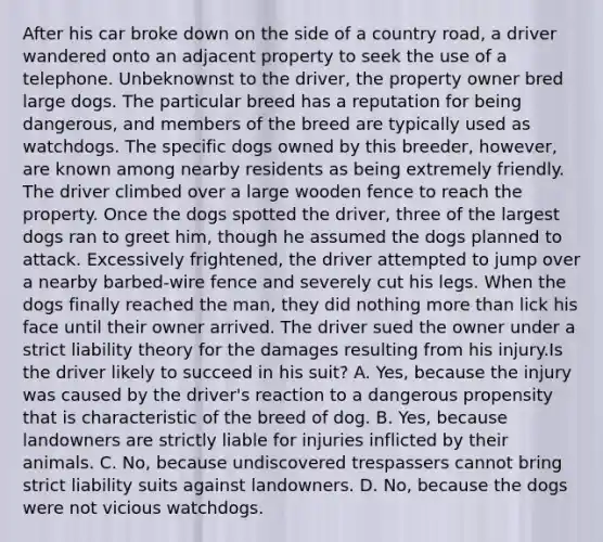 After his car broke down on the side of a country road, a driver wandered onto an adjacent property to seek the use of a telephone. Unbeknownst to the driver, the property owner bred large dogs. The particular breed has a reputation for being dangerous, and members of the breed are typically used as watchdogs. The specific dogs owned by this breeder, however, are known among nearby residents as being extremely friendly. The driver climbed over a large wooden fence to reach the property. Once the dogs spotted the driver, three of the largest dogs ran to greet him, though he assumed the dogs planned to attack. Excessively frightened, the driver attempted to jump over a nearby barbed-wire fence and severely cut his legs. When the dogs finally reached the man, they did nothing more than lick his face until their owner arrived. The driver sued the owner under a strict liability theory for the damages resulting from his injury.Is the driver likely to succeed in his suit? A. Yes, because the injury was caused by the driver's reaction to a dangerous propensity that is characteristic of the breed of dog. B. Yes, because landowners are strictly liable for injuries inflicted by their animals. C. No, because undiscovered trespassers cannot bring strict liability suits against landowners. D. No, because the dogs were not vicious watchdogs.