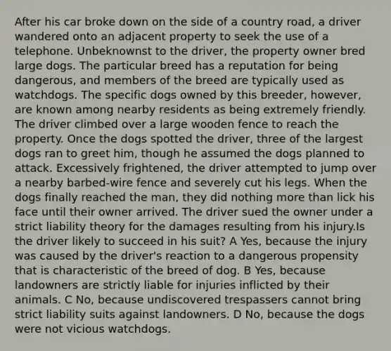 After his car broke down on the side of a country road, a driver wandered onto an adjacent property to seek the use of a telephone. Unbeknownst to the driver, the property owner bred large dogs. The particular breed has a reputation for being dangerous, and members of the breed are typically used as watchdogs. The specific dogs owned by this breeder, however, are known among nearby residents as being extremely friendly. The driver climbed over a large wooden fence to reach the property. Once the dogs spotted the driver, three of the largest dogs ran to greet him, though he assumed the dogs planned to attack. Excessively frightened, the driver attempted to jump over a nearby barbed-wire fence and severely cut his legs. When the dogs finally reached the man, they did nothing more than lick his face until their owner arrived. The driver sued the owner under a strict liability theory for the damages resulting from his injury.Is the driver likely to succeed in his suit? A Yes, because the injury was caused by the driver's reaction to a dangerous propensity that is characteristic of the breed of dog. B Yes, because landowners are strictly liable for injuries inflicted by their animals. C No, because undiscovered trespassers cannot bring strict liability suits against landowners. D No, because the dogs were not vicious watchdogs.