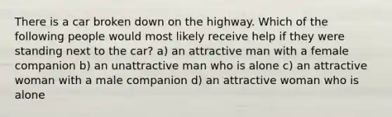 There is a car broken down on the highway. Which of the following people would most likely receive help if they were standing next to the car? a) an attractive man with a female companion b) an unattractive man who is alone c) an attractive woman with a male companion d) an attractive woman who is alone