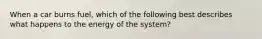 When a car burns fuel, which of the following best describes what happens to the energy of the system?