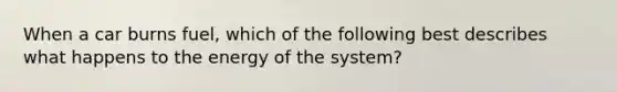 When a car burns fuel, which of the following best describes what happens to the energy of the system?