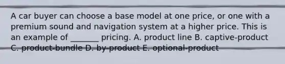 A car buyer can choose a base model at one​ price, or one with a premium sound and navigation system at a higher price. This is an example of​ _______ pricing. A. product line B. ​captive-product C. ​product-bundle D. ​by-product E. ​optional-product