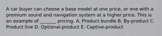 A car buyer can choose a base model at one​ price, or one with a premium sound and navigation system at a higher price. This is an example of​ _______ pricing. A. Product bundle B. By-product C. Product line D. Optional-product E. Captive-product