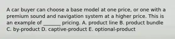 A car buyer can choose a base model at one​ price, or one with a premium sound and navigation system at a higher price. This is an example of​ _______ pricing. A. product line B. product bundle C. ​by-product D. ​captive-product E. ​optional-product