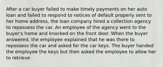 After a car buyer failed to make timely payments on her auto loan and failed to respond to notices of default properly sent to her home address, the loan company hired a collection agency to repossess the car. An employee of the agency went to the buyer's home and knocked on the front door. When the buyer answered, the employee explained that he was there to repossess the car and asked for the car keys. The buyer handed the employee the keys but then asked the employee to allow her to retrieve