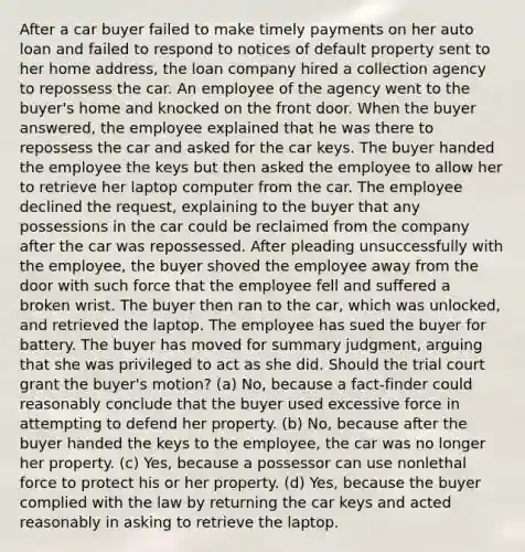 After a car buyer failed to make timely payments on her auto loan and failed to respond to notices of default property sent to her home address, the loan company hired a collection agency to repossess the car. An employee of the agency went to the buyer's home and knocked on the front door. When the buyer answered, the employee explained that he was there to repossess the car and asked for the car keys. The buyer handed the employee the keys but then asked the employee to allow her to retrieve her laptop computer from the car. The employee declined the request, explaining to the buyer that any possessions in the car could be reclaimed from the company after the car was repossessed. After pleading unsuccessfully with the employee, the buyer shoved the employee away from the door with such force that the employee fell and suffered a broken wrist. The buyer then ran to the car, which was unlocked, and retrieved the laptop. The employee has sued the buyer for battery. The buyer has moved for summary judgment, arguing that she was privileged to act as she did. Should the trial court grant the buyer's motion? (a) No, because a fact-finder could reasonably conclude that the buyer used excessive force in attempting to defend her property. (b) No, because after the buyer handed the keys to the employee, the car was no longer her property. (c) Yes, because a possessor can use nonlethal force to protect his or her property. (d) Yes, because the buyer complied with the law by returning the car keys and acted reasonably in asking to retrieve the laptop.