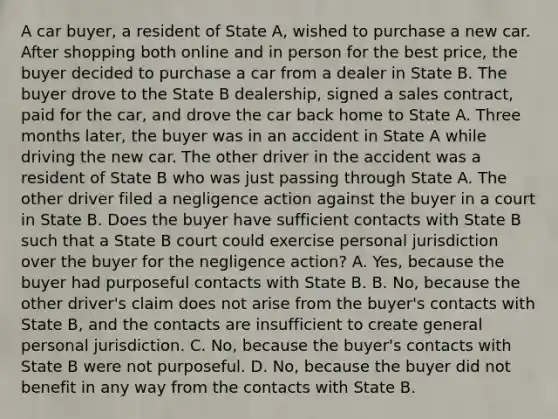 A car buyer, a resident of State A, wished to purchase a new car. After shopping both online and in person for the best price, the buyer decided to purchase a car from a dealer in State B. The buyer drove to the State B dealership, signed a sales contract, paid for the car, and drove the car back home to State A. Three months later, the buyer was in an accident in State A while driving the new car. The other driver in the accident was a resident of State B who was just passing through State A. The other driver filed a negligence action against the buyer in a court in State B. Does the buyer have sufficient contacts with State B such that a State B court could exercise personal jurisdiction over the buyer for the negligence action? A. Yes, because the buyer had purposeful contacts with State B. B. No, because the other driver's claim does not arise from the buyer's contacts with State B, and the contacts are insufficient to create general personal jurisdiction. C. No, because the buyer's contacts with State B were not purposeful. D. No, because the buyer did not benefit in any way from the contacts with State B.