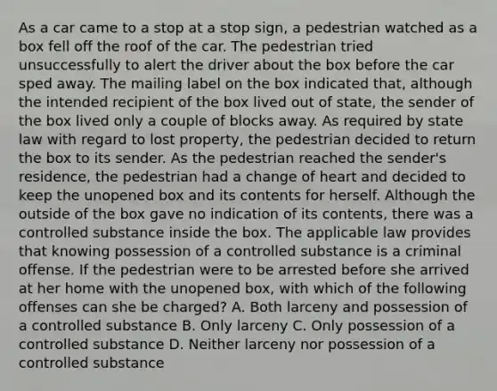 As a car came to a stop at a stop sign, a pedestrian watched as a box fell off the roof of the car. The pedestrian tried unsuccessfully to alert the driver about the box before the car sped away. The mailing label on the box indicated that, although the intended recipient of the box lived out of state, the sender of the box lived only a couple of blocks away. As required by state law with regard to lost property, the pedestrian decided to return the box to its sender. As the pedestrian reached the sender's residence, the pedestrian had a change of heart and decided to keep the unopened box and its contents for herself. Although the outside of the box gave no indication of its contents, there was a controlled substance inside the box. The applicable law provides that knowing possession of a controlled substance is a criminal offense. If the pedestrian were to be arrested before she arrived at her home with the unopened box, with which of the following offenses can she be charged? A. Both larceny and possession of a controlled substance B. Only larceny C. Only possession of a controlled substance D. Neither larceny nor possession of a controlled substance