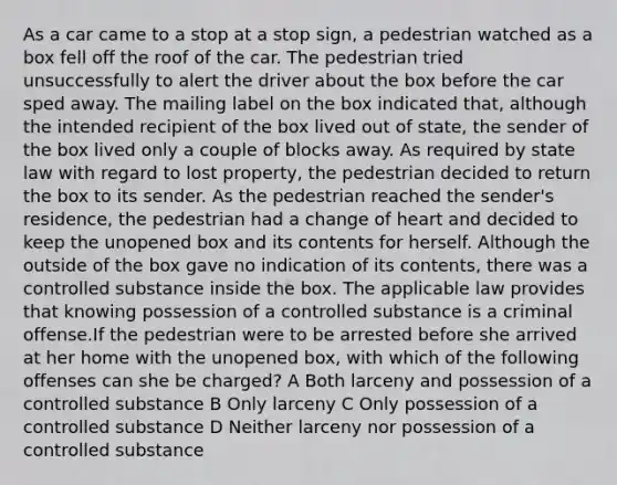 As a car came to a stop at a stop sign, a pedestrian watched as a box fell off the roof of the car. The pedestrian tried unsuccessfully to alert the driver about the box before the car sped away. The mailing label on the box indicated that, although the intended recipient of the box lived out of state, the sender of the box lived only a couple of blocks away. As required by state law with regard to lost property, the pedestrian decided to return the box to its sender. As the pedestrian reached the sender's residence, the pedestrian had a change of heart and decided to keep the unopened box and its contents for herself. Although the outside of the box gave no indication of its contents, there was a controlled substance inside the box. The applicable law provides that knowing possession of a controlled substance is a criminal offense.If the pedestrian were to be arrested before she arrived at her home with the unopened box, with which of the following offenses can she be charged? A Both larceny and possession of a controlled substance B Only larceny C Only possession of a controlled substance D Neither larceny nor possession of a controlled substance