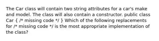 The Car class will contain two string attributes for a car's make and model. The class will also contain a constructor. public class Car ( /* missing code */ ) Which of the following replacements for /* missing code */ is the most appropriate implementation of the class?