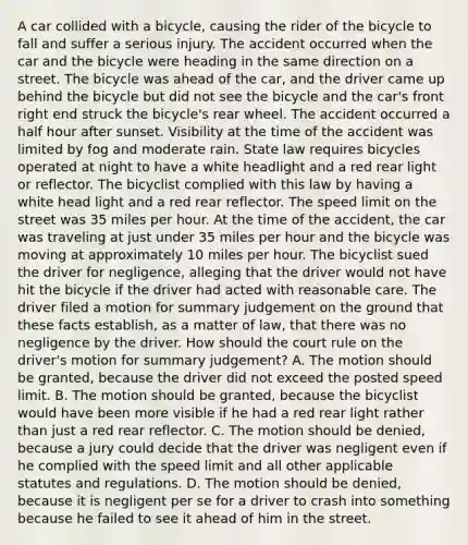 A car collided with a bicycle, causing the rider of the bicycle to fall and suffer a serious injury. The accident occurred when the car and the bicycle were heading in the same direction on a street. The bicycle was ahead of the car, and the driver came up behind the bicycle but did not see the bicycle and the car's front right end struck the bicycle's rear wheel. The accident occurred a <a href='https://www.questionai.com/knowledge/kAYqvs3Fkf-half-hour' class='anchor-knowledge'>half hour</a> after sunset. Visibility at the time of the accident was limited by fog and moderate rain. State law requires bicycles operated at night to have a white headlight and a red rear light or reflector. The bicyclist complied with this law by having a white head light and a red rear reflector. The speed limit on the street was 35 miles per hour. At the time of the accident, the car was traveling at just under 35 miles per hour and the bicycle was moving at approximately 10 miles per hour. The bicyclist sued the driver for negligence, alleging that the driver would not have hit the bicycle if the driver had acted with reasonable care. The driver filed a motion for summary judgement on the ground that these facts establish, as a matter of law, that there was no negligence by the driver. How should the court rule on the driver's motion for summary judgement? A. The motion should be granted, because the driver did not exceed the posted speed limit. B. The motion should be granted, because the bicyclist would have been more visible if he had a red rear light rather than just a red rear reflector. C. The motion should be denied, because a jury could decide that the driver was negligent even if he complied with the speed limit and all other applicable statutes and regulations. D. The motion should be denied, because it is negligent per se for a driver to crash into something because he failed to see it ahead of him in the street.