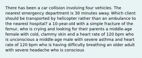 There has been a car collision involving four vehicles. The nearest emergency department is 30 minutes away. Which client should be transported by helicopter rather than an ambulance to the nearest hospital? a 10-year-old with a simple fracture of the femur, who is crying and looking for their parents a middle-age female with cold, clammy skin and a heart rate of 120 bpm who is unconscious a middle-age male with severe asthma and heart rate of 120 bpm who is having difficulty breathing an older adult with severe headache who is conscious