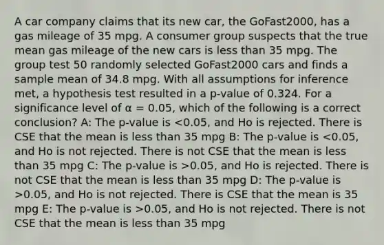 A car company claims that its new car, the GoFast2000, has a gas mileage of 35 mpg. A consumer group suspects that the true mean gas mileage of the new cars is less than 35 mpg. The group test 50 randomly selected GoFast2000 cars and finds a sample mean of 34.8 mpg. With all assumptions for inference met, a hypothesis test resulted in a p-value of 0.324. For a significance level of α = 0.05, which of the following is a correct conclusion? A: The p-value is 0.05, and Ho is rejected. There is not CSE that the mean is less than 35 mpg D: The p-value is >0.05, and Ho is not rejected. There is CSE that the mean is 35 mpg E: The p-value is >0.05, and Ho is not rejected. There is not CSE that the mean is less than 35 mpg