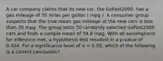 A car company claims that its new car, the GoFast2000, has a gas mileage of 35 miles per gallon ( mpg ). A consumer group suspects that the true mean gas mileage of the new cars is less than 35 mpg. The group tests 50 randomly selected GoFast2000 cars and finds a sample mean of 34.8 mpg. With all assumptions for inference met, a hypothesis test resulted in a p-value of 0.324. For a significance level of α = 0.05, which of the following is a correct conclusion?