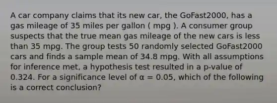 A car company claims that its new car, the GoFast2000, has a gas mileage of 35 miles per gallon ( mpg ). A consumer group suspects that the true mean gas mileage of the new cars is <a href='https://www.questionai.com/knowledge/k7BtlYpAMX-less-than' class='anchor-knowledge'>less than</a> 35 mpg. The group tests 50 randomly selected GoFast2000 cars and finds a sample mean of 34.8 mpg. With all assumptions for inference met, a hypothesis test resulted in a p-value of 0.324. For a significance level of α = 0.05, which of the following is a correct conclusion?