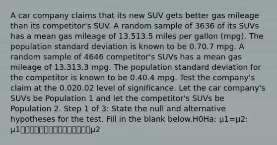 A car company claims that its new SUV gets better gas mileage than its competitor's SUV. A random sample of 3636 of its SUVs has a mean gas mileage of 13.513.5 miles per gallon (mpg). The population standard deviation is known to be 0.70.7 mpg. A random sample of 4646 competitor's SUVs has a mean gas mileage of 13.313.3 mpg. The population standard deviation for the competitor is known to be 0.40.4 mpg. Test the company's claim at the 0.020.02 level of significance. Let the car company's SUVs be Population 1 and let the competitor's SUVs be Population 2. Step 1 of 3: State the null and alternative hypotheses for the test. Fill in the blank below.H0Ha: μ1=μ2: μ1⎯⎯⎯⎯⎯⎯⎯⎯⎯⎯⎯⎯⎯⎯⎯μ2