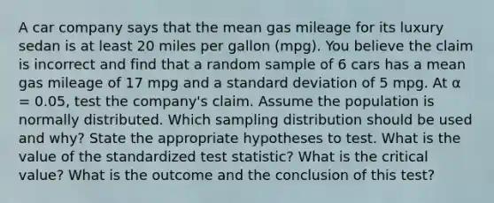 A car company says that the mean gas mileage for its luxury sedan is at least 20 miles per gallon​ (mpg). You believe the claim is incorrect and find that a random sample of 6 cars has a mean gas mileage of 17 mpg and a standard deviation of 5 mpg. At α = 0.05​, test the​ company's claim. Assume the population is normally distributed. Which sampling distribution should be used and​ why? State the appropriate hypotheses to test. What is the value of the standardized test​ statistic? What is the critical​ value? What is the outcome and the conclusion of this​ test?