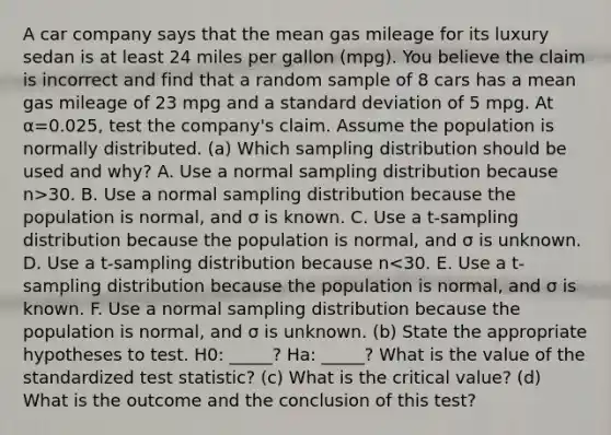 A car company says that the mean gas mileage for its luxury sedan is at least 24 miles per gallon​ (mpg). You believe the claim is incorrect and find that a random sample of 8 cars has a mean gas mileage of 23 mpg and a <a href='https://www.questionai.com/knowledge/kqGUr1Cldy-standard-deviation' class='anchor-knowledge'>standard deviation</a> of 5 mpg. At α=0.025​, test the​ company's claim. Assume the population is normally distributed. (a) Which sampling distribution should be used and​ why? A. Use a normal sampling distribution because n>30. B. Use a normal sampling distribution because the population is​ normal, and σ is known. C. Use a​ t-sampling distribution because the population is​ normal, and σ is unknown. D. Use a​ t-sampling distribution because n<30. E. Use a​ t-sampling distribution because the population is​ normal, and σ is known. F. Use a normal sampling distribution because the population is​ normal, and σ is unknown. (b) State the appropriate hypotheses to test. H0: _____? Ha: _____? What is the value of the standardized test​ statistic? (c) What is the critical value? (d) What is the outcome and the conclusion of this​ test?