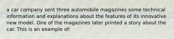 a car company sent three automobile magazines some technical information and explanations about the features of its innovative new model. One of the magazines later printed a story about the car. This is an example of: