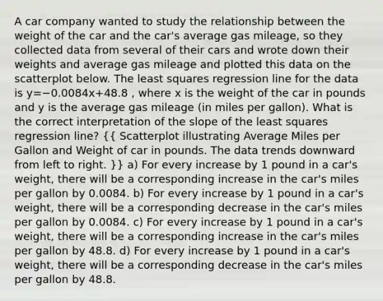 A car company wanted to study the relationship between the weight of the car and the car's average gas mileage, so they collected data from several of their cars and wrote down their weights and average gas mileage and plotted this data on the scatterplot below. The least squares regression line for the data is y=−0.0084x+48.8 , where x is the weight of the car in pounds and y is the average gas mileage (in miles per gallon). What is the correct interpretation of the slope of the least squares regression line? ({ Scatterplot illustrating Average Miles per Gallon and Weight of car in pounds. The data trends downward from left to right. )} a) For every increase by 1 pound in a car's weight, there will be a corresponding increase in the car's miles per gallon by 0.0084. b) For every increase by 1 pound in a car's weight, there will be a corresponding decrease in the car's miles per gallon by 0.0084. c) For every increase by 1 pound in a car's weight, there will be a corresponding increase in the car's miles per gallon by 48.8. d) For every increase by 1 pound in a car's weight, there will be a corresponding decrease in the car's miles per gallon by 48.8.