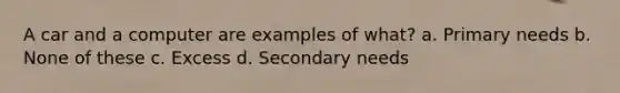 A car and a computer are examples of what? a. Primary needs b. None of these c. Excess d. Secondary needs