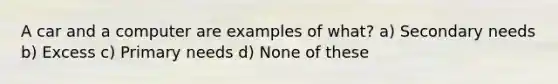 A car and a computer are examples of what? a) Secondary needs b) Excess c) Primary needs d) None of these