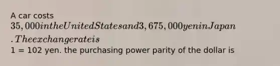 A car costs ​35,000 in the United States and 3,675,000 yen in Japan. The exchange rate is​1 = 102 yen. the purchasing power parity of the dollar is