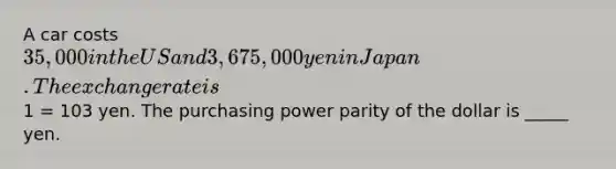 A car costs 35,000 in the US and 3,675,000 yen in Japan. The exchange rate is1 = 103 yen. The purchasing power parity of the dollar is _____ yen.