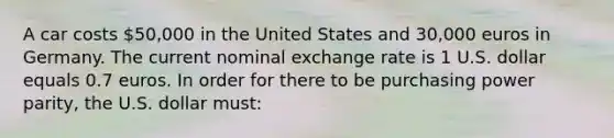 A car costs 50,000 in the United States and 30,000 euros in Germany. The current nominal exchange rate is 1 U.S. dollar equals 0.7 euros. In order for there to be purchasing power parity, the U.S. dollar must: