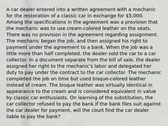 A car dealer entered into a written agreement with a mechanic for the restoration of a classic car in exchange for 5,000. Among the specifications in the agreement was a provision that the mechanic was to use cream-colored leather on the seats. There was no provision in the agreement regarding assignment. The mechanic began the job, and then assigned his right to payment under the agreement to a bank. When the job was a little more than half completed, the dealer sold the car to a car collector. In a document separate from the bill of sale, the dealer assigned her right to the mechanic's labor and delegated her duty to pay under the contract to the car collector. The mechanic completed the job on time but used bisque-colored leather instead of cream. The bisque leather was virtually identical in appearance to the cream and is considered equivalent in value by classic car enthusiasts. On learning of the substitution, the car collector refused to pay the bank.If the bank files suit against the car dealer for payment, will the court find the car dealer liable to pay the bank?