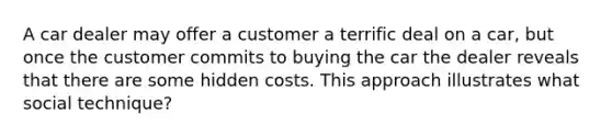 A car dealer may offer a customer a terrific deal on a car, but once the customer commits to buying the car the dealer reveals that there are some hidden costs. This approach illustrates what social technique?