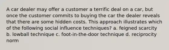 A car dealer may offer a customer a terrific deal on a car, but once the customer commits to buying the car the dealer reveals that there are some hidden costs. This approach illustrates which of the following social influence techniques? a. feigned scarcity b. lowball technique c. foot-in-the-door technique d. reciprocity norm