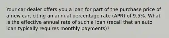 Your car dealer offers you a loan for part of the purchase price of a new car, citing an annual percentage rate (APR) of 9.5%. What is the effective annual rate of such a loan (recall that an auto loan typically requires monthly payments)?