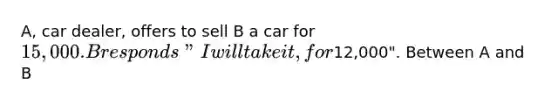 A, car dealer, offers to sell B a car for 15,000. B responds "I will take it, for12,000". Between A and B