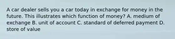 A car dealer sells you a car today in exchange for money in the future. This illustrates which function of​ money? A. medium of exchange B. unit of account C. standard of deferred payment D. store of value