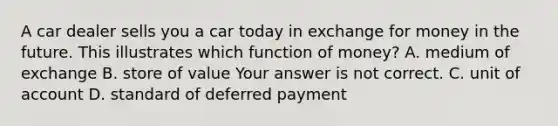 A car dealer sells you a car today in exchange for money in the future. This illustrates which function of​ money? A. medium of exchange B. store of value Your answer is not correct. C. unit of account D. standard of deferred payment